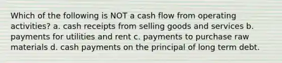 Which of the following is NOT a cash flow from operating activities? a. cash receipts from selling goods and services b. payments for utilities and rent c. payments to purchase raw materials d. cash payments on the principal of long term debt.