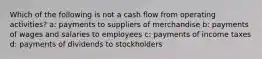 Which of the following is not a cash flow from operating activities? a: payments to suppliers of merchandise b: payments of wages and salaries to employees c: payments of income taxes d: payments of dividends to stockholders