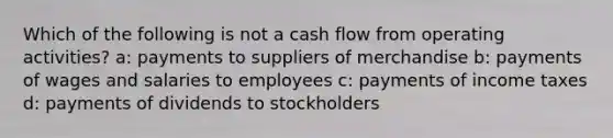 Which of the following is not a cash flow from operating activities? a: payments to suppliers of merchandise b: payments of wages and salaries to employees c: payments of income taxes d: payments of dividends to stockholders