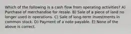 Which of the following is a cash flow from operating activities? A) Purchase of merchandise for resale. B) Sale of a piece of land no longer used in operations. C) Sale of long-term investments in common stock. D) Payment of a note payable. E) None of the above is correct.