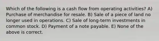 Which of the following is a cash flow from operating activities? A) Purchase of merchandise for resale. B) Sale of a piece of land no longer used in operations. C) Sale of long-term investments in common stock. D) Payment of a note payable. E) None of the above is correct.