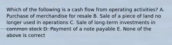 Which of the following is a cash flow from operating activities? A. Purchase of merchandise for resale B. Sale of a piece of land no longer used in operations C. Sale of long-term investments in common stock D. Payment of a note payable E. None of the above is correct