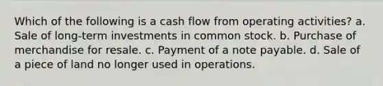 Which of the following is a cash flow from operating activities? a. Sale of long-term investments in common stock. b. Purchase of merchandise for resale. c. Payment of a note payable. d. Sale of a piece of land no longer used in operations.