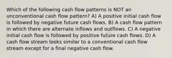 Which of the following cash flow patterns is NOT an unconventional cash flow pattern? A) A positive initial cash flow is followed by negative future cash flows. B) A cash flow pattern in which there are alternate inflows and outflows. C) A negative initial cash flow is followed by positive future cash flows. D) A cash flow stream looks similar to a conventional cash flow stream except for a final negative cash flow.