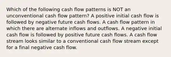 Which of the following cash flow patterns is NOT an unconventional cash flow pattern? A positive initial cash flow is followed by negative future cash flows. A cash flow pattern in which there are alternate inflows and outflows. A negative initial cash flow is followed by positive future cash flows. A cash flow stream looks similar to a conventional cash flow stream except for a final negative cash flow.