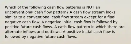 Which of the following cash flow patterns is NOT an unconventional cash flow pattern? A cash flow stream looks similar to a conventional cash flow stream except for a final negative cash flow. A negative initial cash flow is followed by positive future cash flows. A cash flow pattern in which there are alternate inflows and outflows. A positive initial cash flow is followed by negative future cash flows.