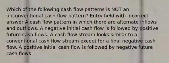 Which of the following cash flow patterns is NOT an unconventional cash flow pattern? Entry field with incorrect answer A cash flow pattern in which there are alternate inflows and outflows. A negative initial cash flow is followed by positive future cash flows. A cash flow stream looks similar to a conventional cash flow stream except for a final negative cash flow. A positive initial cash flow is followed by negative future cash flows.