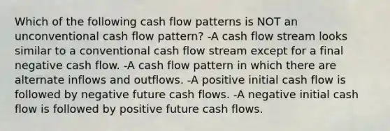 Which of the following cash flow patterns is NOT an unconventional cash flow pattern? -A cash flow stream looks similar to a conventional cash flow stream except for a final negative cash flow. -A cash flow pattern in which there are alternate inflows and outflows. -A positive initial cash flow is followed by negative future cash flows. -A negative initial cash flow is followed by positive future cash flows.