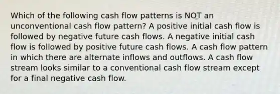 Which of the following cash flow patterns is NOT an unconventional cash flow pattern? A positive initial cash flow is followed by negative future cash flows. A negative initial cash flow is followed by positive future cash flows. A cash flow pattern in which there are alternate inflows and outflows. A cash flow stream looks similar to a conventional cash flow stream except for a final negative cash flow.