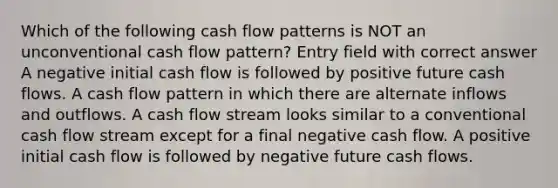 Which of the following cash flow patterns is NOT an unconventional cash flow pattern? Entry field with correct answer A negative initial cash flow is followed by positive future cash flows. A cash flow pattern in which there are alternate inflows and outflows. A cash flow stream looks similar to a conventional cash flow stream except for a final negative cash flow. A positive initial cash flow is followed by negative future cash flows.