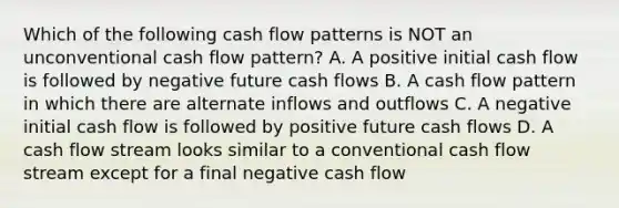 Which of the following cash flow patterns is NOT an unconventional cash flow pattern? A. A positive initial cash flow is followed by negative future cash flows B. A cash flow pattern in which there are alternate inflows and outflows C. A negative initial cash flow is followed by positive future cash flows D. A cash flow stream looks similar to a conventional cash flow stream except for a final negative cash flow