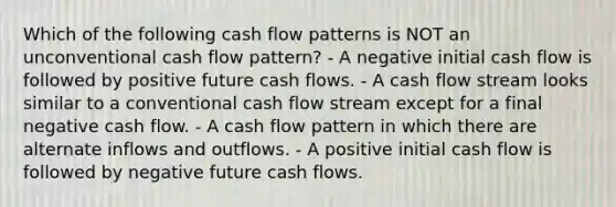 Which of the following cash flow patterns is NOT an unconventional cash flow pattern? - A negative initial cash flow is followed by positive future cash flows. - A cash flow stream looks similar to a conventional cash flow stream except for a final negative cash flow. - A cash flow pattern in which there are alternate inflows and outflows. - A positive initial cash flow is followed by negative future cash flows.