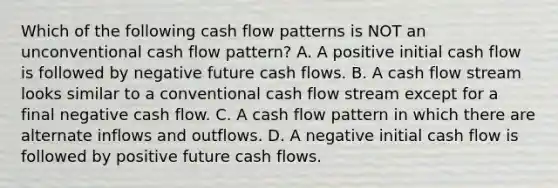 Which of the following cash flow patterns is NOT an unconventional cash flow pattern? A. A positive initial cash flow is followed by negative future cash flows. B. A cash flow stream looks similar to a conventional cash flow stream except for a final negative cash flow. C. A cash flow pattern in which there are alternate inflows and outflows. D. A negative initial cash flow is followed by positive future cash flows.