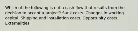 Which of the following is not a cash flow that results from the decision to accept a project? Sunk costs. Changes in working capital. Shipping and installation costs. Opportunity costs. Externalities.