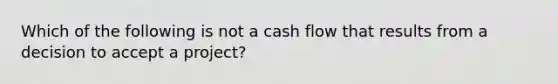 Which of the following is not a cash flow that results from a decision to accept a project?