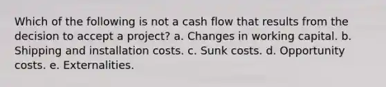 Which of the following is not a cash flow that results from the decision to accept a project? a. Changes in working capital. b. Shipping and installation costs. c. Sunk costs. d. Opportunity costs. e. Externalities.