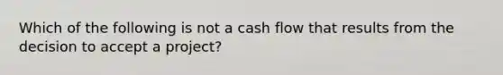 Which of the following is not a cash flow that results from the decision to accept a project?