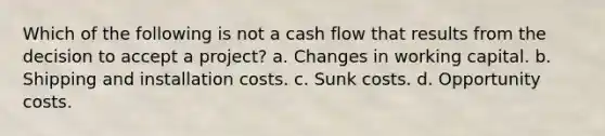 Which of the following is not a cash flow that results from the decision to accept a project? a. Changes in working capital. b. Shipping and installation costs. c. Sunk costs. d. Opportunity costs.