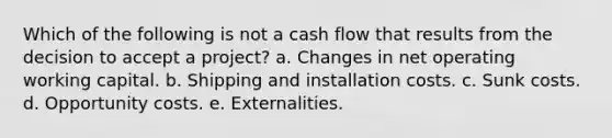 Which of the following is not a cash flow that results from the decision to accept a project? a. Changes in net operating working capital. b. Shipping and installation costs. c. Sunk costs. d. Opportunity costs. e. Externalities.