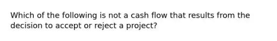 Which of the following is not a cash flow that results from the decision to accept or reject a project?