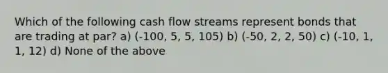 Which of the following cash flow streams represent bonds that are trading at par? a) (‐100, 5, 5, 105) b) (‐50, 2, 2, 50) c) (‐10, 1, 1, 12) d) None of the above