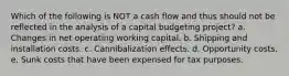 Which of the following is NOT a cash flow and thus should not be reflected in the analysis of a capital budgeting project? a. Changes in net operating working capital. b. Shipping and installation costs. c. Cannibalization effects. d. Opportunity costs. e. Sunk costs that have been expensed for tax purposes.