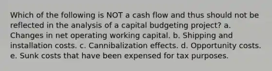 Which of the following is NOT a cash flow and thus should not be reflected in the analysis of a capital budgeting project? a. Changes in net operating working capital. b. Shipping and installation costs. c. Cannibalization effects. d. Opportunity costs. e. Sunk costs that have been expensed for tax purposes.