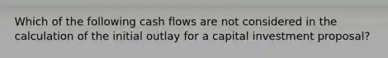 Which of the following cash flows are not considered in the calculation of the initial outlay for a capital investment proposal?