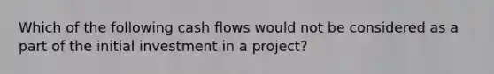 Which of the following cash flows would not be considered as a part of the initial investment in a project?