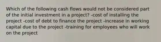 Which of the following cash flows would not be considered part of the initial investment in a project? -cost of installing the project -cost of debt to finance the project -increase in working capital due to the project -training for employees who will work on the project