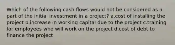 Which of the following cash flows would not be considered as a part of the initial investment in a project? a.cost of installing the project b.increase in working capital due to the project c.training for employees who will work on the project d.cost of debt to finance the project