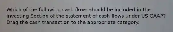 Which of the following cash flows should be included in the Investing Section of the statement of cash flows under US GAAP? Drag the cash transaction to the appropriate category.