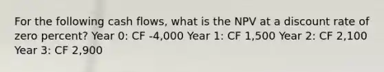 For the following cash flows, what is the NPV at a discount rate of zero percent? Year 0: CF -4,000 Year 1: CF 1,500 Year 2: CF 2,100 Year 3: CF 2,900