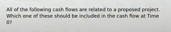 All of the following cash flows are related to a proposed project. Which one of these should be included in the cash flow at Time 0?