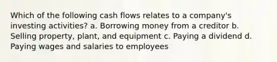 Which of the following cash flows relates to a company's investing activities? a. Borrowing money from a creditor b. Selling property, plant, and equipment c. Paying a dividend d. Paying wages and salaries to employees