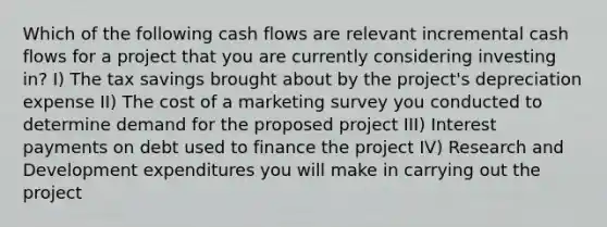 Which of the following cash flows are relevant incremental cash flows for a project that you are currently considering investing in? I) The tax savings brought about by the project's depreciation expense II) The cost of a marketing survey you conducted to determine demand for the proposed project III) Interest payments on debt used to finance the project IV) Research and Development expenditures you will make in carrying out the project