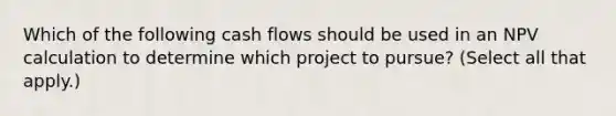 Which of the following cash flows should be used in an NPV calculation to determine which project to pursue? (Select all that apply.)