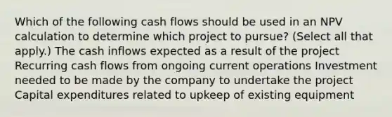 Which of the following cash flows should be used in an NPV calculation to determine which project to pursue? (Select all that apply.) The cash inflows expected as a result of the project Recurring cash flows from ongoing current operations Investment needed to be made by the company to undertake the project Capital expenditures related to upkeep of existing equipment