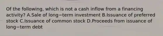 Of the following, which is not a cash inflow from a financing activity? A.Sale of long−term investment B.Issuance of preferred stock C.Issuance of common stock D.Proceeds from issuance of long−term debt