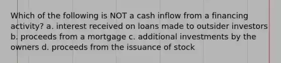 Which of the following is NOT a cash inflow from a financing activity? a. interest received on loans made to outsider investors b. proceeds from a mortgage c. additional investments by the owners d. proceeds from the issuance of stock