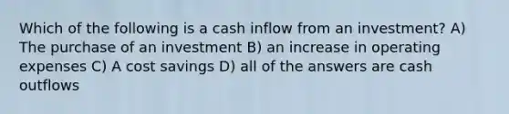 Which of the following is a cash inflow from an investment? A) The purchase of an investment B) an increase in operating expenses C) A cost savings D) all of the answers are cash outflows