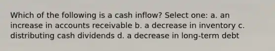 Which of the following is a cash inflow? Select one: a. an increase in accounts receivable b. a decrease in inventory c. distributing cash dividends d. a decrease in long-term debt