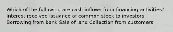 Which of the following are cash inflows from financing activities? Interest received Issuance of common stock to investors Borrowing from bank Sale of land Collection from customers