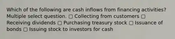 Which of the following are cash inflows from financing activities? Multiple select question. ▢ Collecting from customers ▢ Receiving dividends ▢ Purchasing treasury stock ▢ Issuance of bonds ▢ Issuing stock to investors for cash