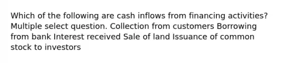 Which of the following are cash inflows from financing activities? Multiple select question. Collection from customers Borrowing from bank Interest received Sale of land Issuance of common stock to investors