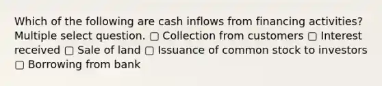 Which of the following are cash inflows from financing activities? Multiple select question. ▢ Collection from customers ▢ Interest received ▢ Sale of land ▢ Issuance of common stock to investors ▢ Borrowing from bank