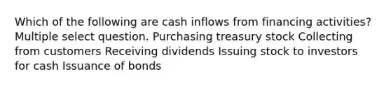 Which of the following are cash inflows from financing activities? Multiple select question. Purchasing treasury stock Collecting from customers Receiving dividends Issuing stock to investors for cash Issuance of bonds