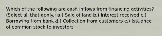 Which of the following are cash inflows from financing activities? (Select all that apply.) a.) Sale of land b.) Interest received c.) Borrowing from bank d.) Collection from customers e.) Issuance of common stock to investors