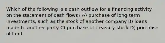 Which of the following is a cash outflow for a financing activity on the statement of cash flows? A) purchase of long-term investments, such as the stock of another company B) loans made to another party C) purchase of treasury stock D) purchase of land