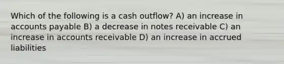 Which of the following is a cash outflow? A) an increase in accounts payable B) a decrease in notes receivable C) an increase in accounts receivable D) an increase in accrued liabilities